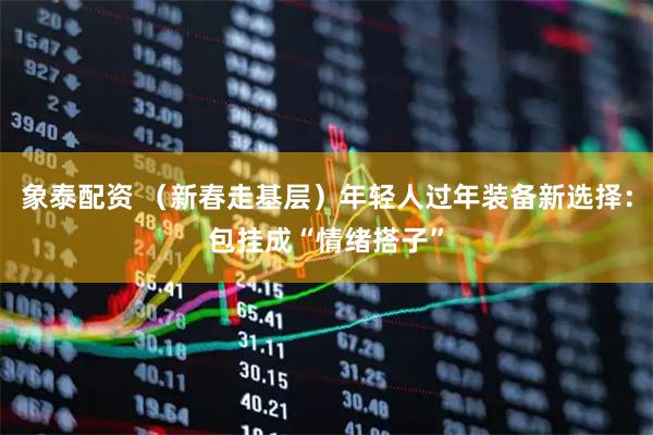 象泰配资 （新春走基层）年轻人过年装备新选择：包挂成“情绪搭子”