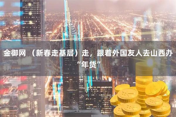 金御网 （新春走基层）走，跟着外国友人去山西办“年货”