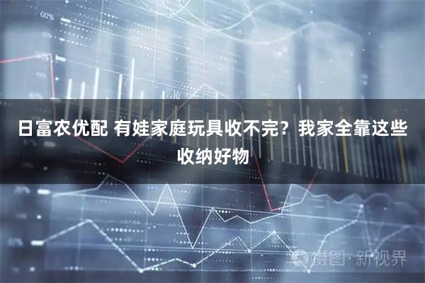 日富农优配 有娃家庭玩具收不完？我家全靠这些收纳好物