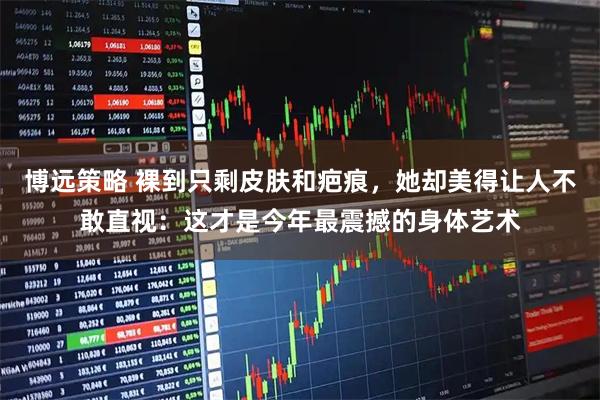 博远策略 裸到只剩皮肤和疤痕，她却美得让人不敢直视：这才是今年最震撼的身体艺术