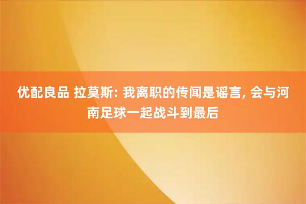 优配良品 拉莫斯: 我离职的传闻是谣言, 会与河南足球一起战斗到最后